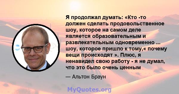 Я продолжал думать: «Кто -то должен сделать продовольственное шоу, которое на самом деле является образовательным и развлекательным одновременно ... шоу, которое пришло к тому,« почему вещи происходят ». Плюс, я