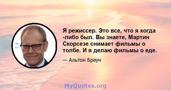 Я режиссер. Это все, что я когда -либо был. Вы знаете, Мартин Скорсезе снимает фильмы о толбе. И я делаю фильмы о еде.