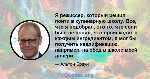 Я режиссер, который решил пойти в кулинарную школу. Все, что я подобрал, это то, что если бы я не понял, что происходит с каждым ингредиентом, я мог бы получить квалификацию, например, на обед в школе моей дочери.