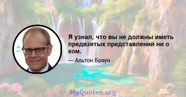 Я узнал, что вы не должны иметь предвзятых представлений ни о ком.