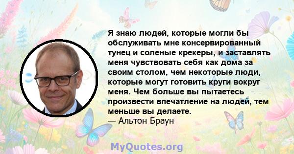 Я знаю людей, которые могли бы обслуживать мне консервированный тунец и соленые крекеры, и заставлять меня чувствовать себя как дома за своим столом, чем некоторые люди, которые могут готовить круги вокруг меня. Чем