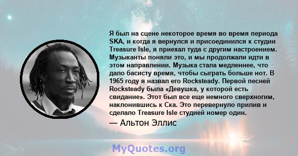 Я был на сцене некоторое время во время периода SKA, и когда я вернулся и присоединился к студии Treasure Isle, я приехал туда с другим настроением. Музыканты поняли это, и мы продолжали идти в этом направлении. Музыка