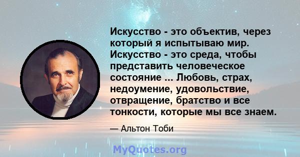 Искусство - это объектив, через который я испытываю мир. Искусство - это среда, чтобы представить человеческое состояние ... Любовь, страх, недоумение, удовольствие, отвращение, братство и все тонкости, которые мы все