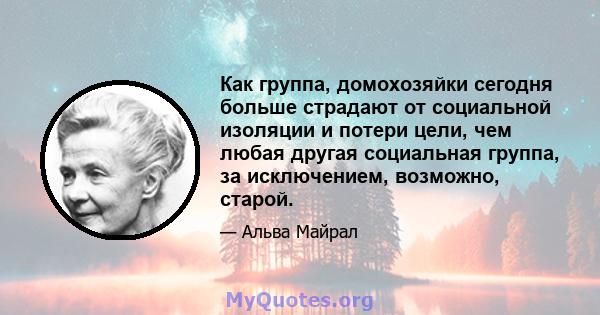 Как группа, домохозяйки сегодня больше страдают от социальной изоляции и потери цели, чем любая другая социальная группа, за исключением, возможно, старой.