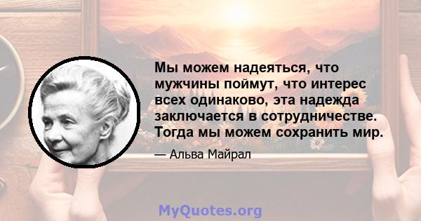 Мы можем надеяться, что мужчины поймут, что интерес всех одинаково, эта надежда заключается в сотрудничестве. Тогда мы можем сохранить мир.