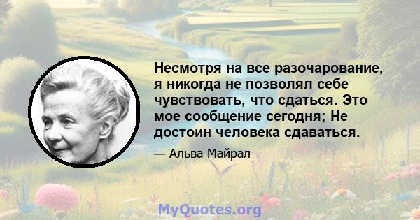 Несмотря на все разочарование, я никогда не позволял себе чувствовать, что сдаться. Это мое сообщение сегодня; Не достоин человека сдаваться.