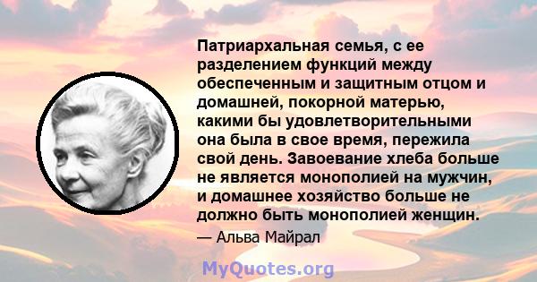 Патриархальная семья, с ее разделением функций между обеспеченным и защитным отцом и домашней, покорной матерью, какими бы удовлетворительными она была в свое время, пережила свой день. Завоевание хлеба больше не