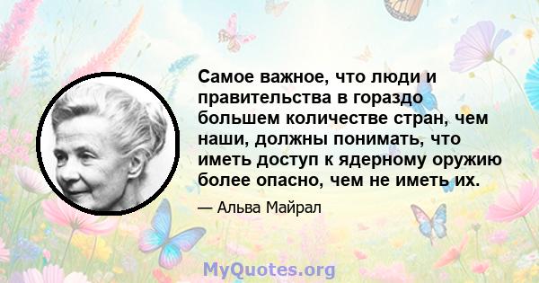 Самое важное, что люди и правительства в гораздо большем количестве стран, чем наши, должны понимать, что иметь доступ к ядерному оружию более опасно, чем не иметь их.