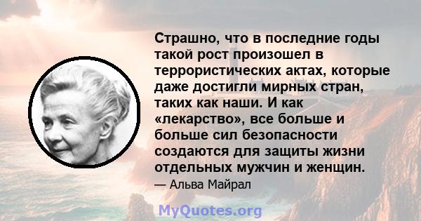 Страшно, что в последние годы такой рост произошел в террористических актах, которые даже достигли мирных стран, таких как наши. И как «лекарство», все больше и больше сил безопасности создаются для защиты жизни