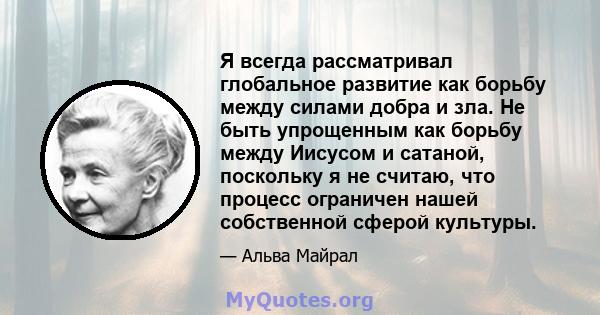 Я всегда рассматривал глобальное развитие как борьбу между силами добра и зла. Не быть упрощенным как борьбу между Иисусом и сатаной, поскольку я не считаю, что процесс ограничен нашей собственной сферой культуры.