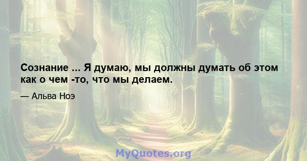 Сознание ... Я думаю, мы должны думать об этом как о чем -то, что мы делаем.