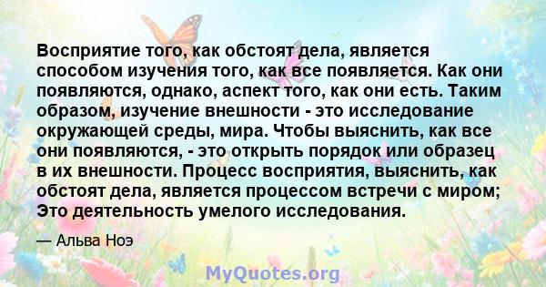 Восприятие того, как обстоят дела, является способом изучения того, как все появляется. Как они появляются, однако, аспект того, как они есть. Таким образом, изучение внешности - это исследование окружающей среды, мира. 