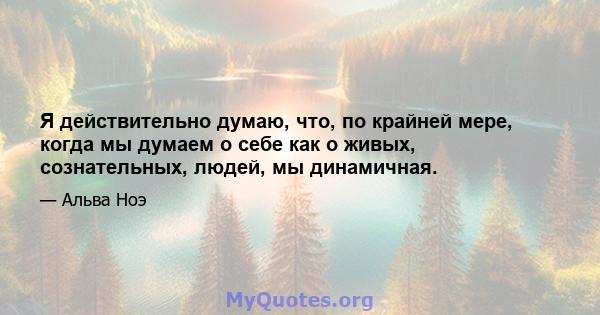 Я действительно думаю, что, по крайней мере, когда мы думаем о себе как о живых, сознательных, людей, мы динамичная.