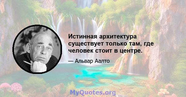 Истинная архитектура существует только там, где человек стоит в центре.