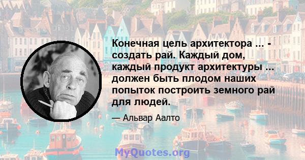 Конечная цель архитектора ... - создать рай. Каждый дом, каждый продукт архитектуры ... должен быть плодом наших попыток построить земного рай для людей.