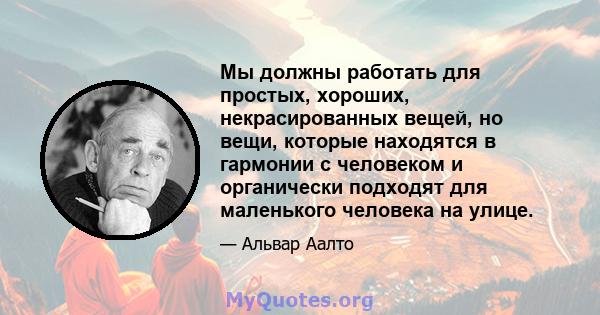 Мы должны работать для простых, хороших, некрасированных вещей, но вещи, которые находятся в гармонии с человеком и органически подходят для маленького человека на улице.