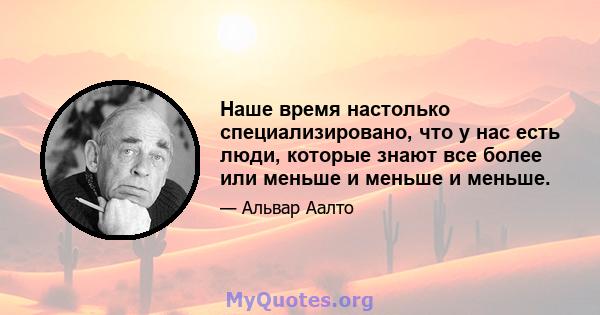 Наше время настолько специализировано, что у нас есть люди, которые знают все более или меньше и меньше и меньше.