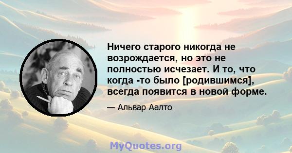 Ничего старого никогда не возрождается, но это не полностью исчезает. И то, что когда -то было [родившимся], всегда появится в новой форме.