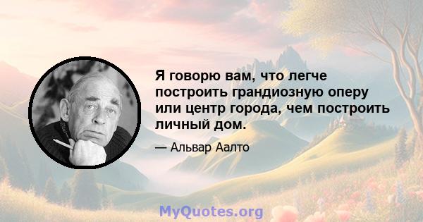 Я говорю вам, что легче построить грандиозную оперу или центр города, чем построить личный дом.