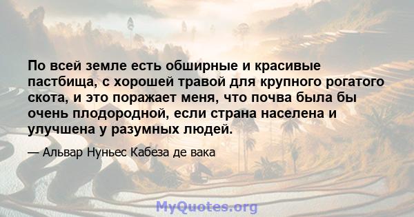 По всей земле есть обширные и красивые пастбища, с хорошей травой для крупного рогатого скота, и это поражает меня, что почва была бы очень плодородной, если страна населена и улучшена у разумных людей.