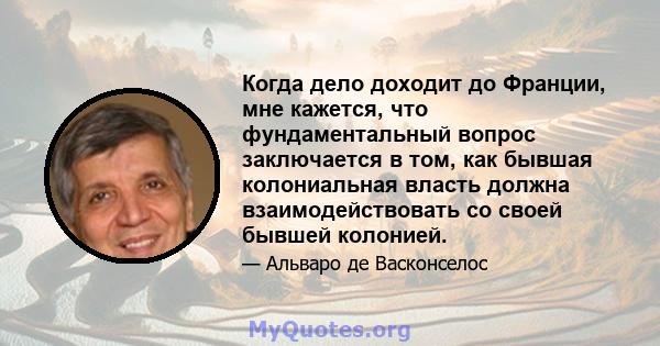 Когда дело доходит до Франции, мне кажется, что фундаментальный вопрос заключается в том, как бывшая колониальная власть должна взаимодействовать со своей бывшей колонией.