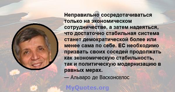 Неправильно сосредотачиваться только на экономическом сотрудничестве, а затем надеяться, что достаточно стабильная система станет демократической более или менее сама по себе. ЕС необходимо призвать своих соседей