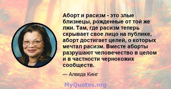 Аборт и расизм - это злые близнецы, рожденные от той же лжи. Там, где расизм теперь скрывает свое лицо на публике, аборт достигает целей, о которых мечтал расизм. Вместе аборты разрушают человечество в целом и в