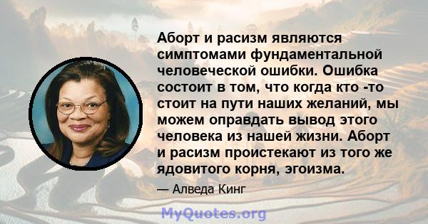 Аборт и расизм являются симптомами фундаментальной человеческой ошибки. Ошибка состоит в том, что когда кто -то стоит на пути наших желаний, мы можем оправдать вывод этого человека из нашей жизни. Аборт и расизм