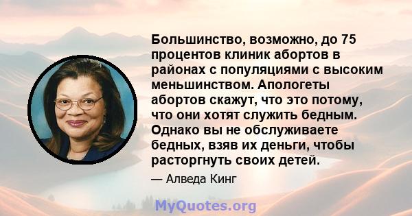 Большинство, возможно, до 75 процентов клиник абортов в районах с популяциями с высоким меньшинством. Апологеты абортов скажут, что это потому, что они хотят служить бедным. Однако вы не обслуживаете бедных, взяв их