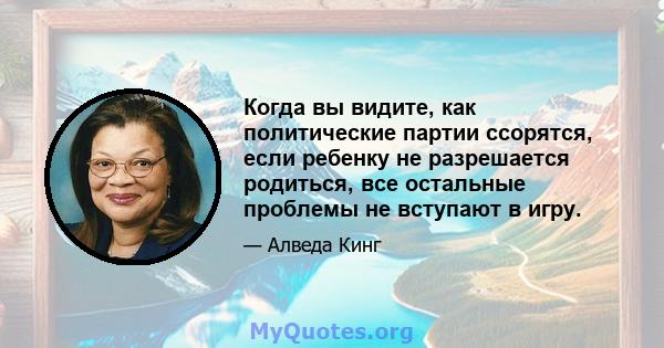 Когда вы видите, как политические партии ссорятся, если ребенку не разрешается родиться, все остальные проблемы не вступают в игру.