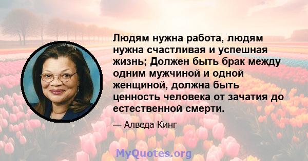 Людям нужна работа, людям нужна счастливая и успешная жизнь; Должен быть брак между одним мужчиной и одной женщиной, должна быть ценность человека от зачатия до естественной смерти.