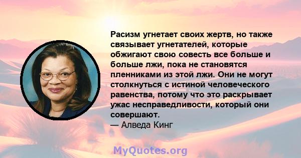 Расизм угнетает своих жертв, но также связывает угнетателей, которые обжигают свою совесть все больше и больше лжи, пока не становятся пленниками из этой лжи. Они не могут столкнуться с истиной человеческого равенства,