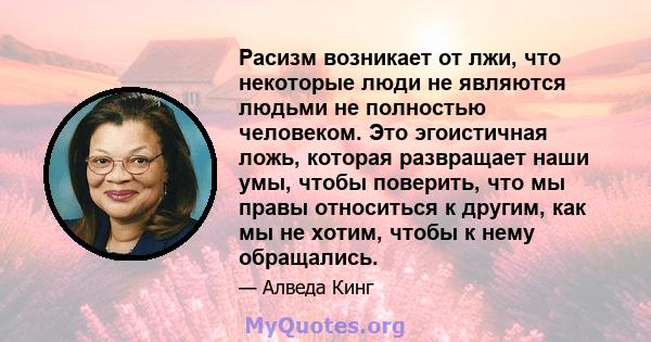 Расизм возникает от лжи, что некоторые люди не являются людьми не полностью человеком. Это эгоистичная ложь, которая развращает наши умы, чтобы поверить, что мы правы относиться к другим, как мы не хотим, чтобы к нему