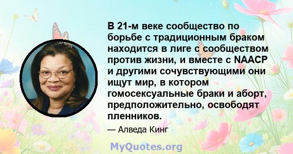 В 21-м веке сообщество по борьбе с традиционным браком находится в лиге с сообществом против жизни, и вместе с NAACP и другими сочувствующими они ищут мир, в котором гомосексуальные браки и аборт, предположительно,