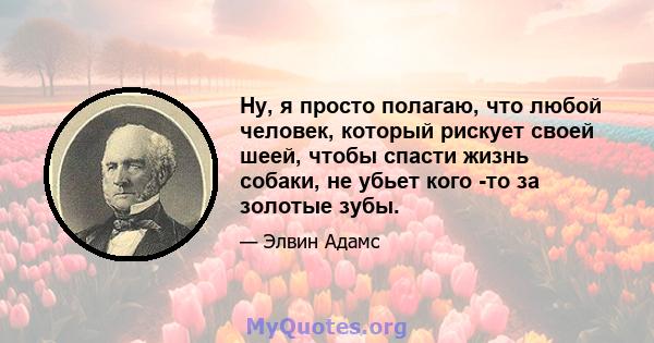 Ну, я просто полагаю, что любой человек, который рискует своей шеей, чтобы спасти жизнь собаки, не убьет кого -то за золотые зубы.