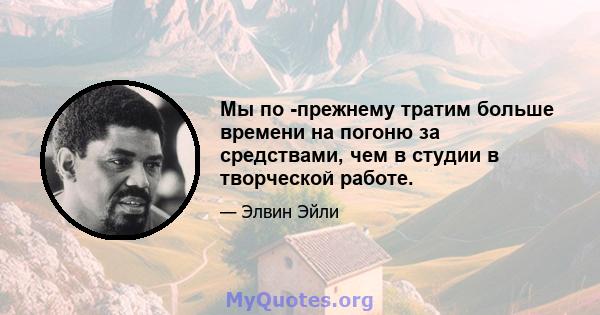 Мы по -прежнему тратим больше времени на погоню за средствами, чем в студии в творческой работе.