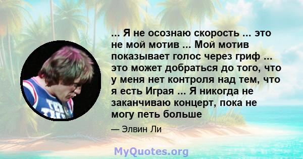 ... Я не осознаю скорость ... это не мой мотив ... Мой мотив показывает голос через гриф ... это может добраться до того, что у меня нет контроля над тем, что я есть Играя ... Я никогда не заканчиваю концерт, пока не