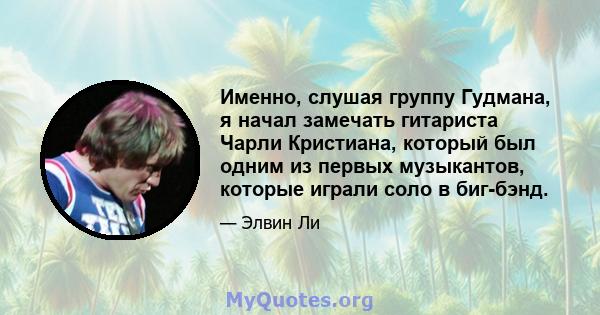 Именно, слушая группу Гудмана, я начал замечать гитариста Чарли Кристиана, который был одним из первых музыкантов, которые играли соло в биг-бэнд.