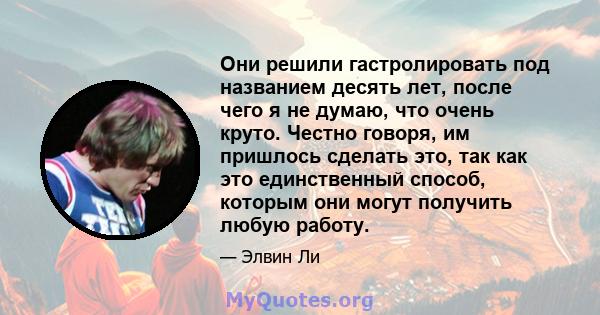 Они решили гастролировать под названием десять лет, после чего я не думаю, что очень круто. Честно говоря, им пришлось сделать это, так как это единственный способ, которым они могут получить любую работу.