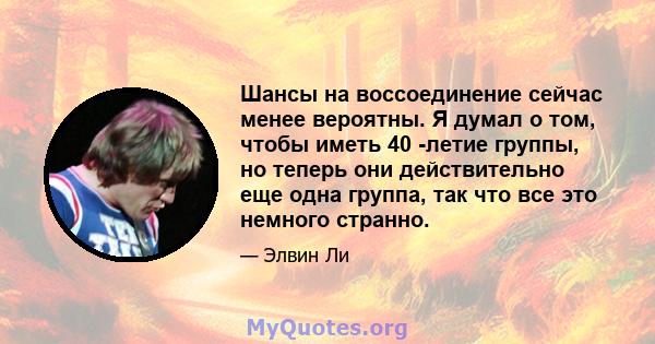 Шансы на воссоединение сейчас менее вероятны. Я думал о том, чтобы иметь 40 -летие группы, но теперь они действительно еще одна группа, так что все это немного странно.