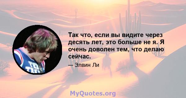 Так что, если вы видите через десять лет, это больше не я. Я очень доволен тем, что делаю сейчас.