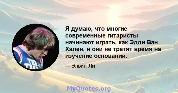 Я думаю, что многие современные гитаристы начинают играть, как Эдди Ван Хален, и они не тратят время на изучение оснований.