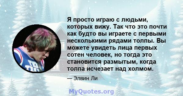 Я просто играю с людьми, которых вижу. Так что это почти как будто вы играете с первыми несколькими рядами толпы. Вы можете увидеть лица первых сотен человек, но тогда это становится размытым, когда толпа исчезает над