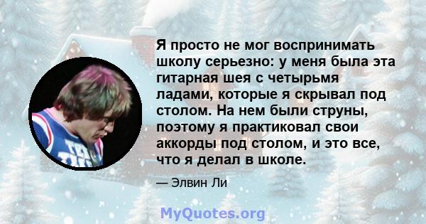 Я просто не мог воспринимать школу серьезно: у меня была эта гитарная шея с четырьмя ладами, которые я скрывал под столом. На нем были струны, поэтому я практиковал свои аккорды под столом, и это все, что я делал в