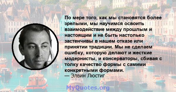 По мере того, как мы становятся более зрелыми, мы научимся освоить взаимодействие между прошлым и настоящим и не быть настолько застенчивы в нашем отказе или принятии традиции. Мы не сделаем ошибку, которую делают и