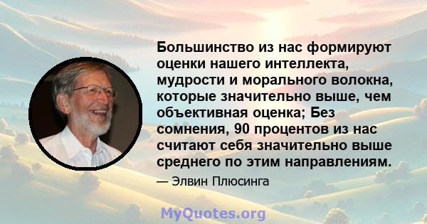 Большинство из нас формируют оценки нашего интеллекта, мудрости и морального волокна, которые значительно выше, чем объективная оценка; Без сомнения, 90 процентов из нас считают себя значительно выше среднего по этим