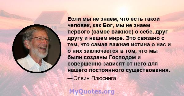 Если мы не знаем, что есть такой человек, как Бог, мы не знаем первого (самое важное) о себе, друг другу и нашем мире. Это связано с тем, что самая важная истина о нас и о них заключается в том, что мы были созданы