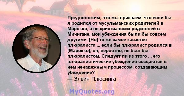 Предположим, что мы признаем, что если бы я родился от мусульманских родителей в Марокко, а не христианских родителей в Мичигане, мои убеждения были бы совсем другими. [Но] то же самое касается плюралиста ... если бы