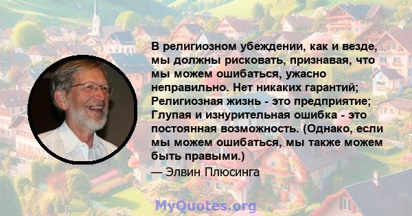 В религиозном убеждении, как и везде, мы должны рисковать, признавая, что мы можем ошибаться, ужасно неправильно. Нет никаких гарантий; Религиозная жизнь - это предприятие; Глупая и изнурительная ошибка - это постоянная 