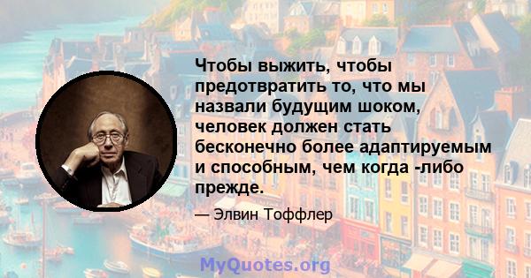 Чтобы выжить, чтобы предотвратить то, что мы назвали будущим шоком, человек должен стать бесконечно более адаптируемым и способным, чем когда -либо прежде.